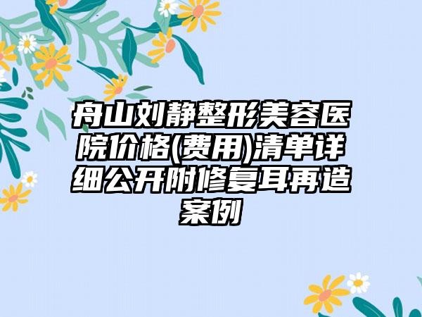 舟山刘静整形美容医院价格(费用)清单详细公开附修复耳再造案例