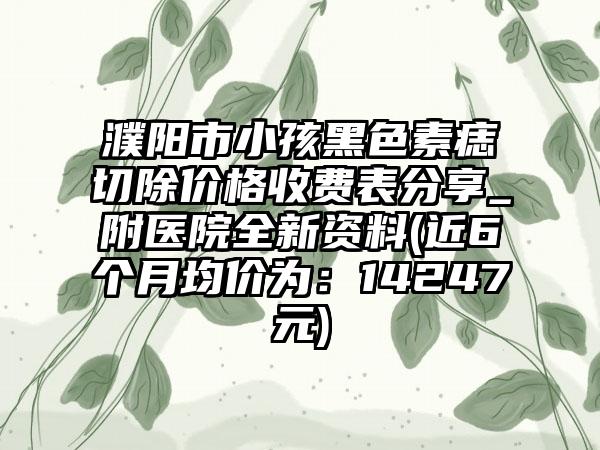 濮阳市小孩黑色素痣切除价格收费表分享_附医院全新资料(近6个月均价为：14247元)