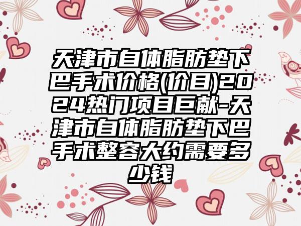 天津市自体脂肪垫下巴手术价格(价目)2024热门项目巨献-天津市自体脂肪垫下巴手术整容大约需要多少钱