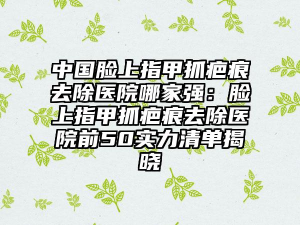 中国脸上指甲抓疤痕去除医院哪家强：脸上指甲抓疤痕去除医院前50实力清单揭晓