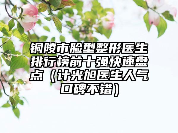 铜陵市脸型整形医生排行榜前十强快速盘点（计光旭医生人气口碑不错）