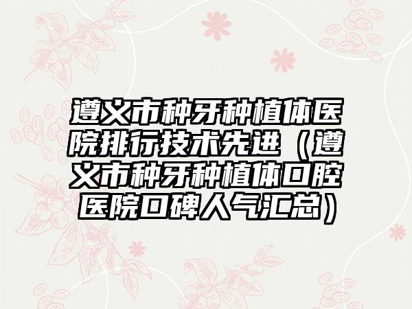 遵义市种牙种植体医院排行技术先进（遵义市种牙种植体口腔医院口碑人气汇总）