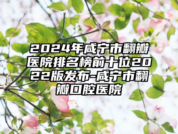 2024年咸宁市翻瓣医院排名榜前十位2022版发布-咸宁市翻瓣口腔医院