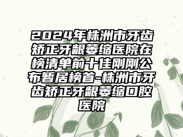 2024年株洲市牙齿矫正牙龈萎缩医院在榜清单前十佳刚刚公布暂居榜首-株洲市牙齿矫正牙龈萎缩口腔医院