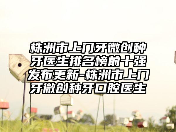 株洲市上门牙微创种牙医生排名榜前十强发布更新-株洲市上门牙微创种牙口腔医生