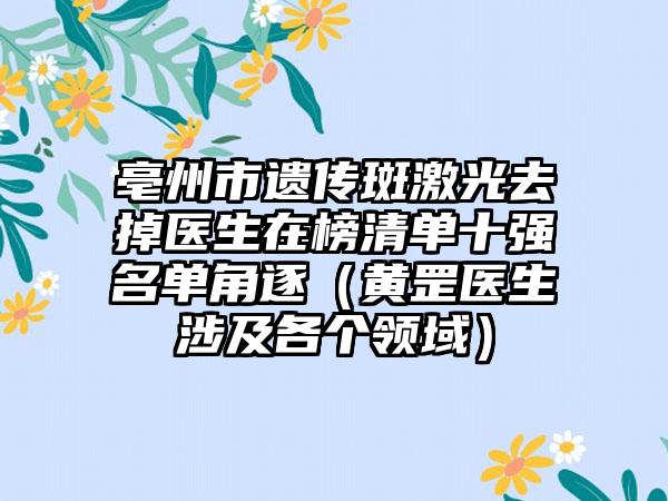 亳州市遗传斑激光去掉医生在榜清单十强名单角逐（黄罡医生涉及各个领域）