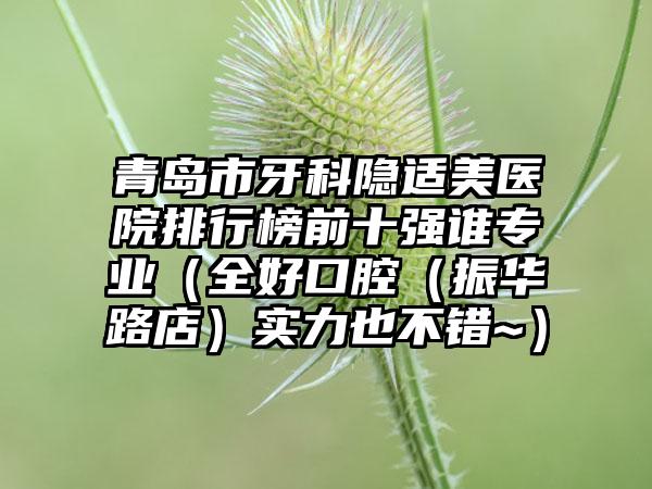 青岛市牙科隐适美医院排行榜前十强谁专业（全好口腔（振华路店）实力也不错~）