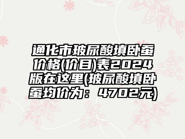 通化市玻尿酸填卧蚕价格(价目)表2024版在这里(玻尿酸填卧蚕均价为：4702元)