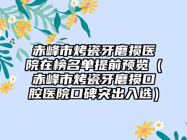 赤峰市烤瓷牙磨损医院在榜名单提前预览（赤峰市烤瓷牙磨损口腔医院口碑突出入选）