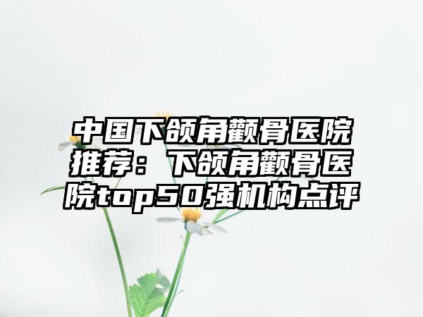 中国下颌角颧骨医院推荐：下颌角颧骨医院top50强机构点评