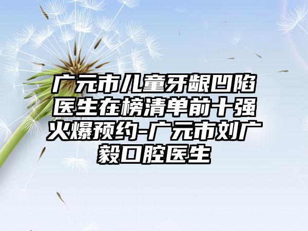 广元市儿童牙龈凹陷医生在榜清单前十强火爆预约-广元市刘广毅口腔医生