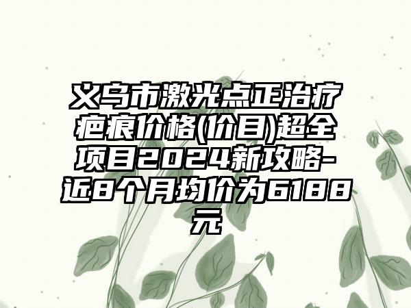 义乌市激光点正治疗疤痕价格(价目)超全项目2024新攻略-近8个月均价为6188元