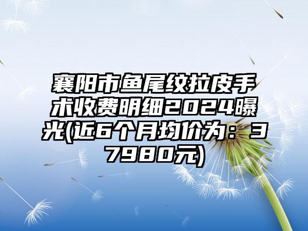 襄阳市鱼尾纹拉皮手术收费明细2024曝光(近6个月均价为：37980元)