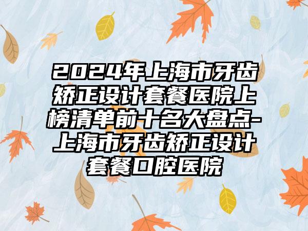 2024年上海市牙齿矫正设计套餐医院上榜清单前十名大盘点-上海市牙齿矫正设计套餐口腔医院