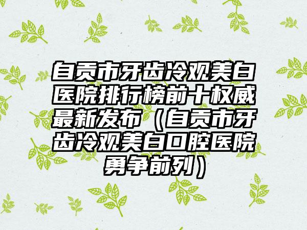 自贡市牙齿冷观美白医院排行榜前十权威最新发布（自贡市牙齿冷观美白口腔医院勇争前列）