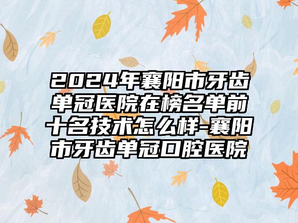 2024年襄阳市牙齿单冠医院在榜名单前十名技术怎么样-襄阳市牙齿单冠口腔医院