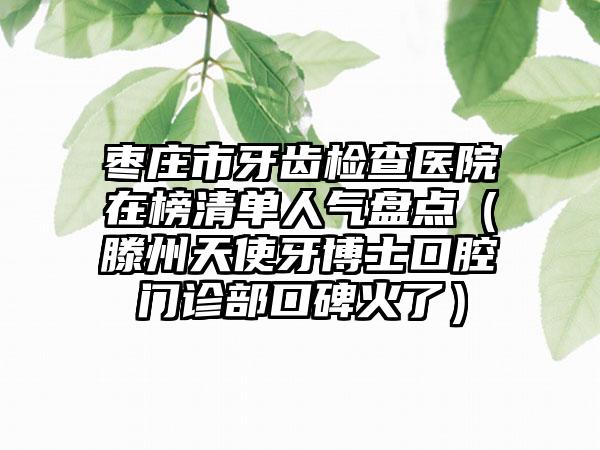 枣庄市牙齿检查医院在榜清单人气盘点（滕州天使牙博士口腔门诊部口碑火了）