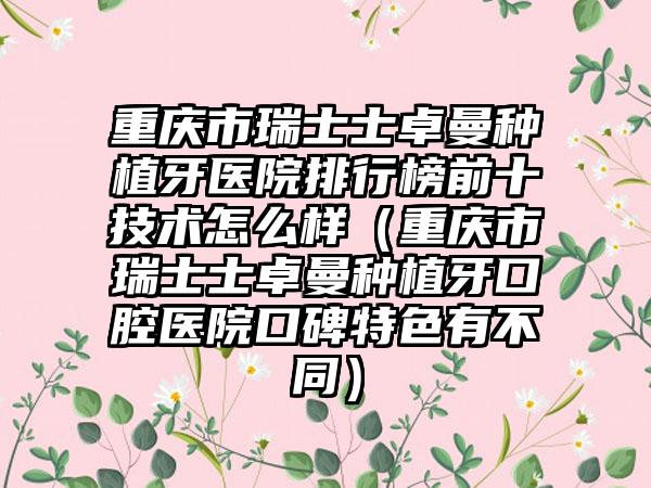 重庆市瑞士士卓曼种植牙医院排行榜前十技术怎么样（重庆市瑞士士卓曼种植牙口腔医院口碑特色有不同）