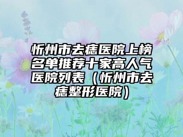 忻州市去痣医院上榜名单推荐十家高人气医院列表（忻州市去痣整形医院）