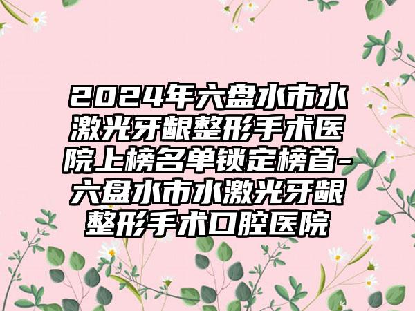 2024年六盘水市水激光牙龈整形手术医院上榜名单锁定榜首-六盘水市水激光牙龈整形手术口腔医院