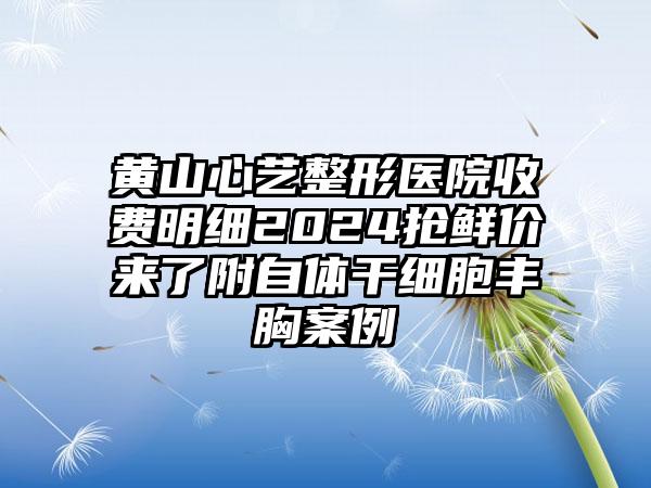 黄山心艺整形医院收费明细2024抢鲜价来了附自体干细胞丰胸案例