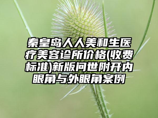 秦皇岛人人美和生医疗美容诊所价格(收费标准)新版问世附开内眼角与外眼角案例