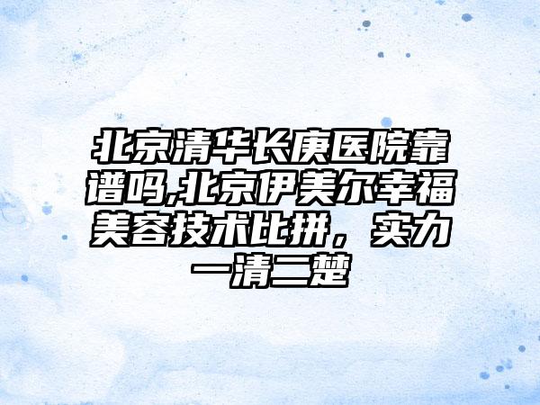 北京清华长庚医院靠谱吗,北京伊美尔幸福美容技术比拼，实力一清二楚