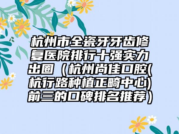 杭州市全瓷牙牙齿修复医院排行十强实力出圈（杭州尚佳口腔(杭行路种植正畸中心)前三的口碑排名推荐）