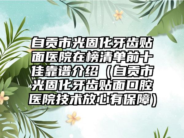 自贡市光固化牙齿贴面医院在榜清单前十佳靠谱介绍（自贡市光固化牙齿贴面口腔医院技术放心有保障）