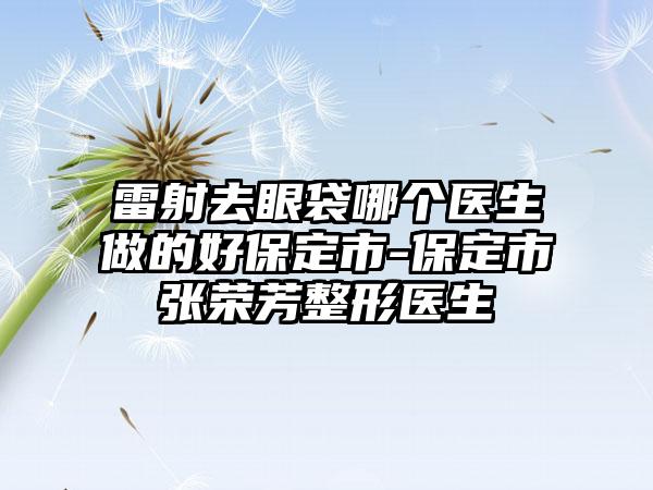 雷射去眼袋哪个医生做的好保定市-保定市张荣芳整形医生