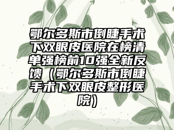 鄂尔多斯市倒睫手术下双眼皮医院在榜清单强榜前10强全新反馈（鄂尔多斯市倒睫手术下双眼皮整形医院）