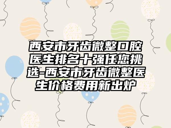 西安市牙齿微整口腔医生排名十强任您挑选-西安市牙齿微整医生价格费用新出炉