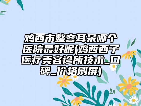 鸡西市整容耳朵哪个医院最好呢(鸡西西子医疗美容诊所技术_口碑_价格刷屏)