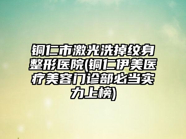 铜仁市激光洗掉纹身整形医院(铜仁伊美医疗美容门诊部必当实力上榜)