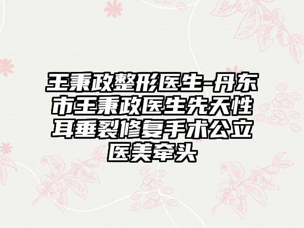 王秉政整形医生-丹东市王秉政医生先天性耳垂裂修复手术公立医美牵头