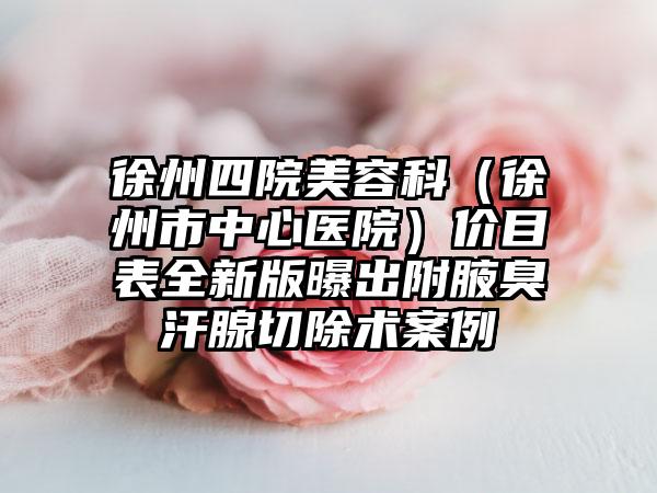 徐州四院美容科（徐州市中心医院）价目表全新版曝出附腋臭汗腺切除术案例