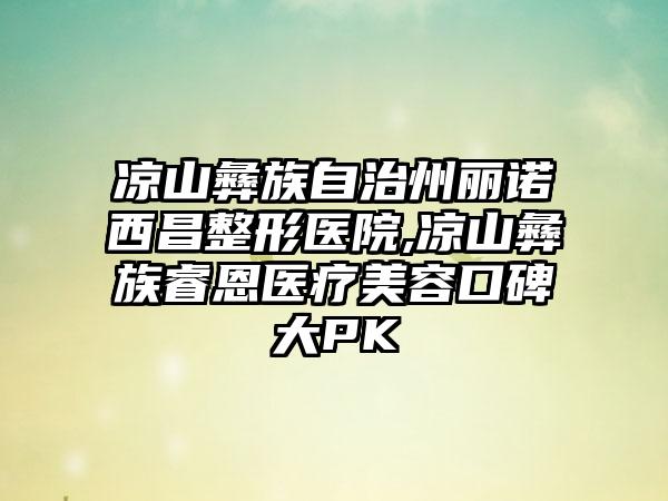 凉山彝族自治州丽诺西昌整形医院,凉山彝族睿恩医疗美容口碑大PK