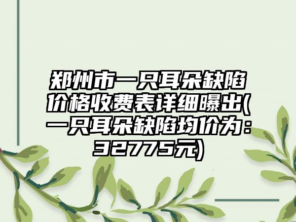 郑州市一只耳朵缺陷价格收费表详细曝出(一只耳朵缺陷均价为：32775元)