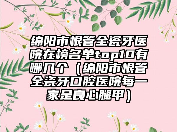 绵阳市根管全瓷牙医院在榜名单top10有哪几个（绵阳市根管全瓷牙口腔医院每一家是良心腿甲）