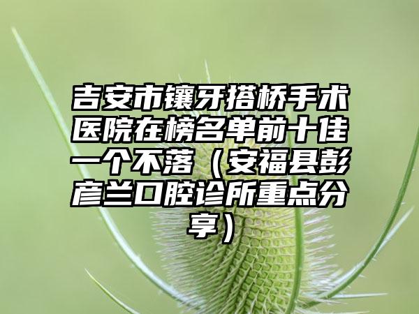 吉安市镶牙搭桥手术医院在榜名单前十佳一个不落（安福县彭彦兰口腔诊所重点分享）