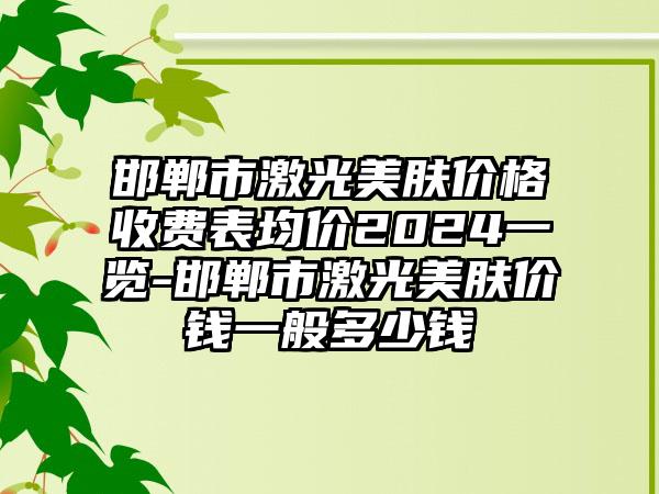 邯郸市激光美肤价格收费表均价2024一览-邯郸市激光美肤价钱一般多少钱