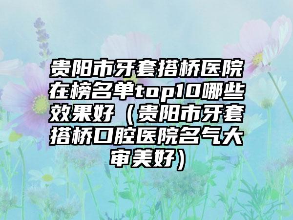 贵阳市牙套搭桥医院在榜名单top10哪些效果好（贵阳市牙套搭桥口腔医院名气大审美好）