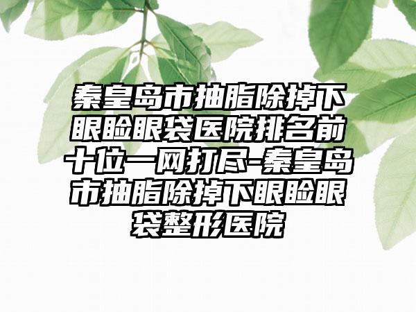 秦皇岛市抽脂除掉下眼睑眼袋医院排名前十位一网打尽-秦皇岛市抽脂除掉下眼睑眼袋整形医院