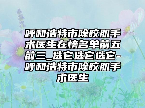 呼和浩特市除咬肌手术医生在榜名单前五前三_选它选它选它-呼和浩特市除咬肌手术医生