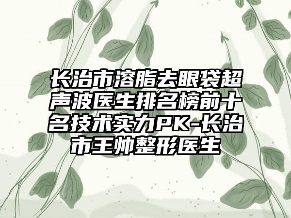 长治市溶脂去眼袋超声波医生排名榜前十名技术实力PK-长治市王帅整形医生