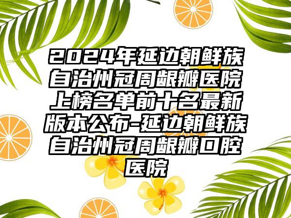 2024年延边朝鲜族自治州冠周龈瓣医院上榜名单前十名最新版本公布-延边朝鲜族自治州冠周龈瓣口腔医院