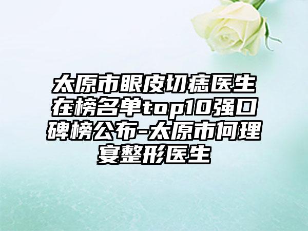 太原市眼皮切痣医生在榜名单top10强口碑榜公布-太原市何理宴整形医生