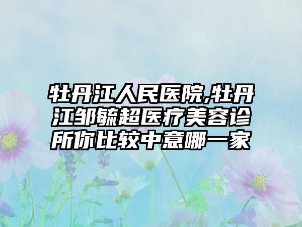 牡丹江人民医院,牡丹江邹毓超医疗美容诊所你比较中意哪一家