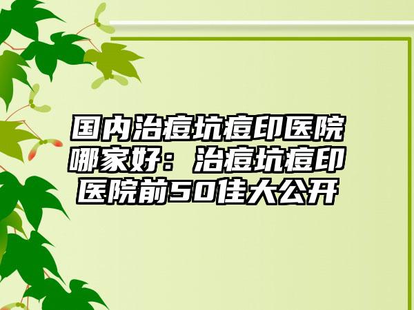 国内治痘坑痘印医院哪家好：治痘坑痘印医院前50佳大公开