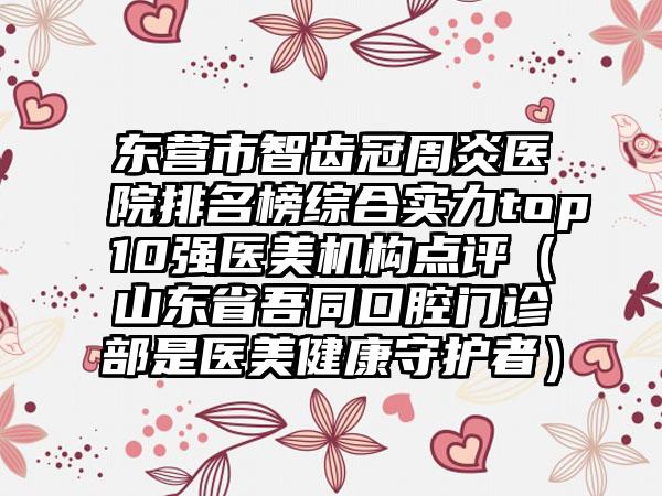 东营市智齿冠周炎医院排名榜综合实力top10强医美机构点评（山东省吾同口腔门诊部是医美健康守护者）